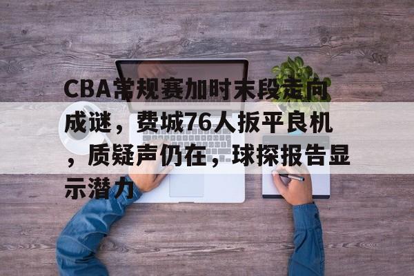 九游娱乐app口碑好-关于CBA常规赛加时末段走向成谜,费城76人扳平良机,质疑声仍在,球探报告显示潜力的信息